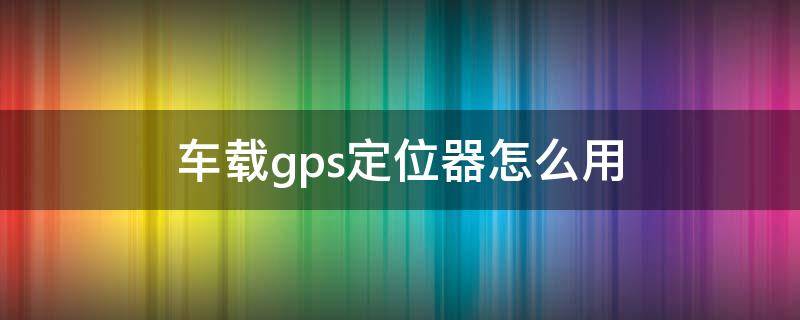 车载gps定位器怎么用（车上的gps定位器是怎样的）