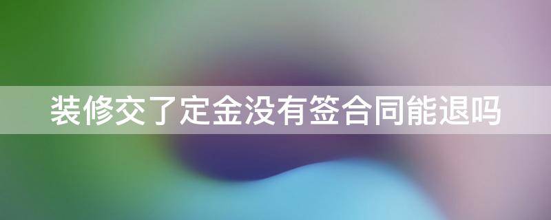 装修交了定金没有签合同能退吗 装修交了定金没有签合同定金能退吗