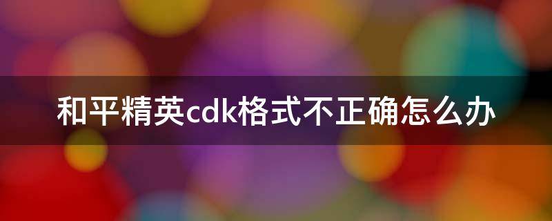 和平精英cdk格式不正确怎么办 和平精英兑换时为什么说cd k格式不正确