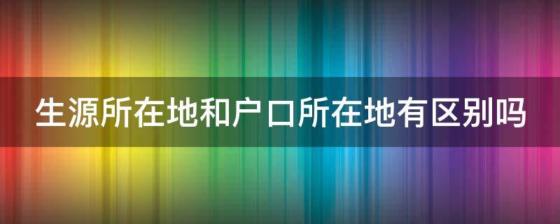 生源所在地和户口所在地有区别吗 生源所在地和户籍所在地的区别