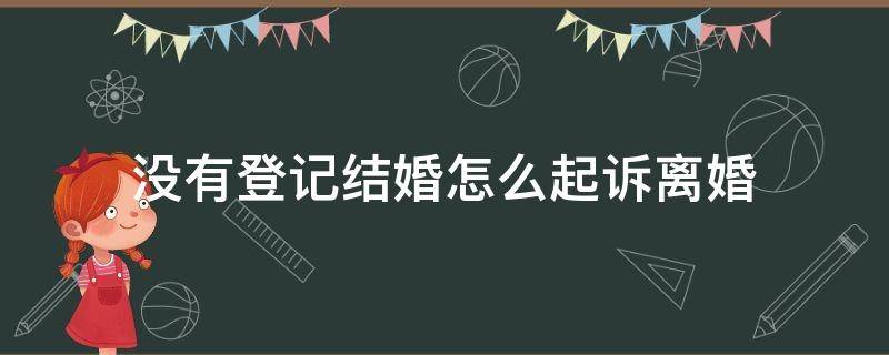 没有登记结婚怎么起诉离婚（未登记结婚起诉离婚法院如何处理）