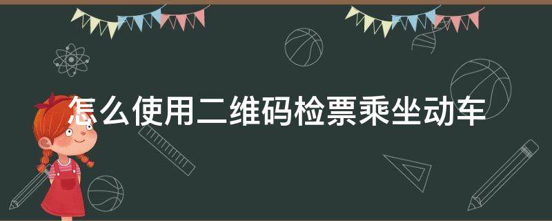 怎么使用二维码检票乘坐动车（动车检票时怎么用手机二维码检票）