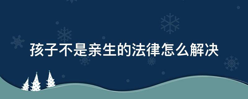 孩子不是亲生的法律怎么解决 孩子不是亲生的犯法吗