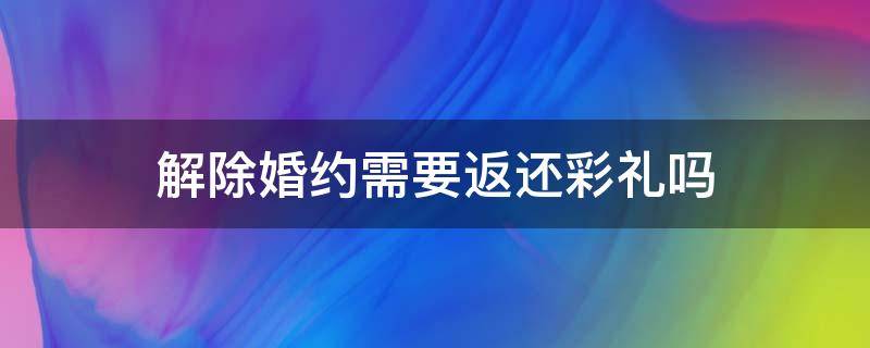 解除婚约需要返还彩礼吗 解除婚约彩礼该不该退还