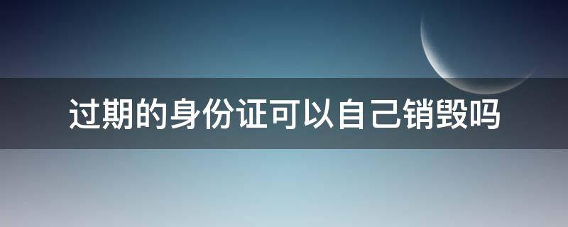 过期的身份证可以自己销毁吗（过期身份证可以销毁吗?）