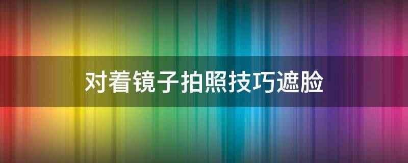 对着镜子拍照技巧遮脸（怎么样对镜子拍照不遮脸）