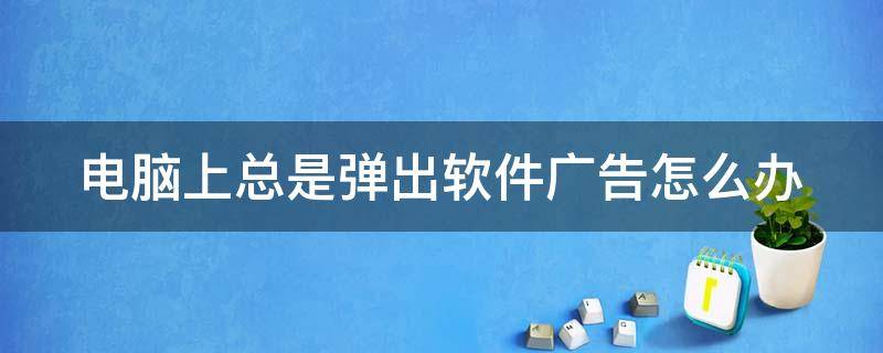 电脑上总是弹出软件广告怎么办 电脑老是弹出软件