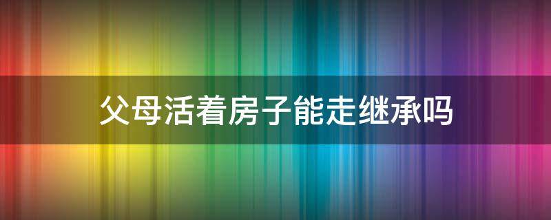 父母活着房子能走继承吗（父母活着可以继承他们的财产吗）