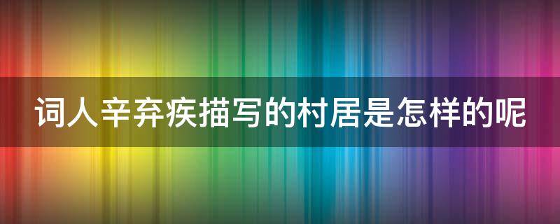 词人辛弃疾描写的村居是怎样的呢 词人辛弃疾描写的村居是怎样的呢作文