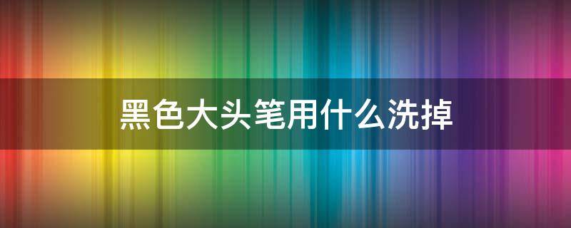 黑色大头笔用什么洗掉 黑色大笔怎么洗掉