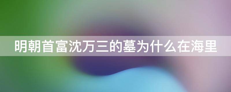 明朝首富沈万三的墓为什么在海里 明朝首富沈万三的墓在哪里