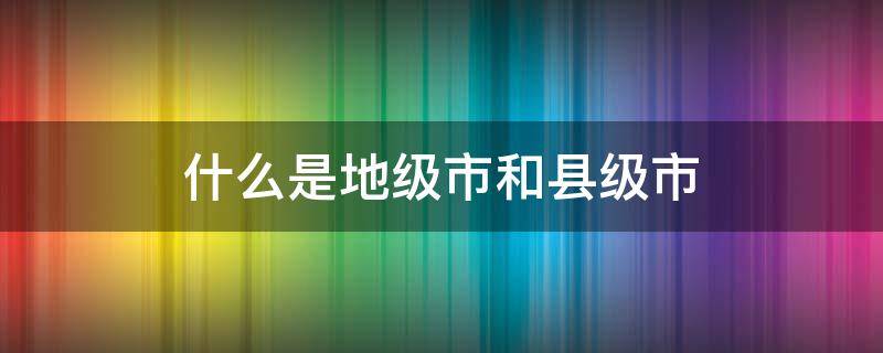 什么是地级市和县级市 什么是地级市和县级市?