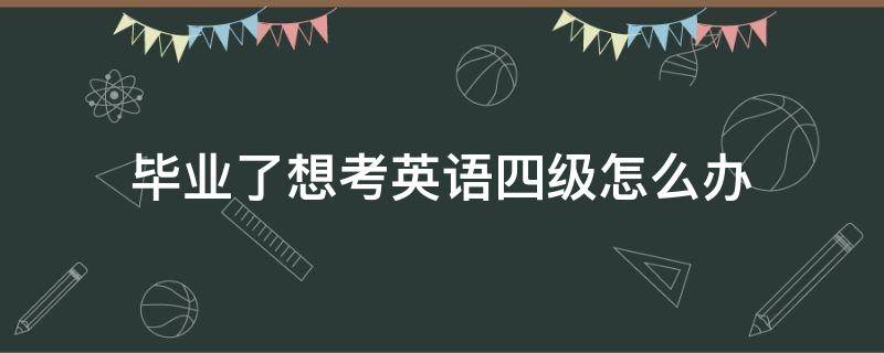 毕业了想考英语四级怎么办 毕业后怎么能再考英语四级