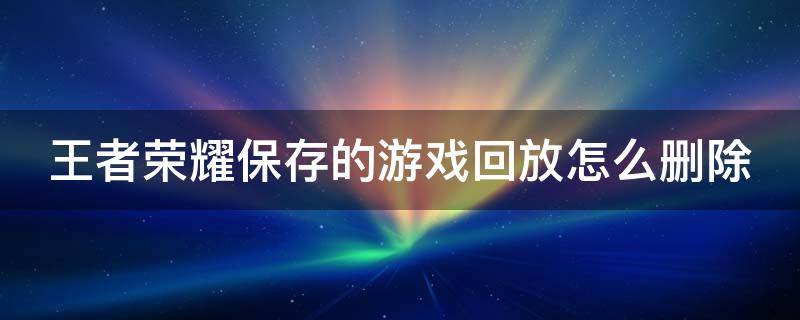 王者荣耀保存的游戏回放怎么删除 王者荣耀保存的游戏回放怎么删除掉