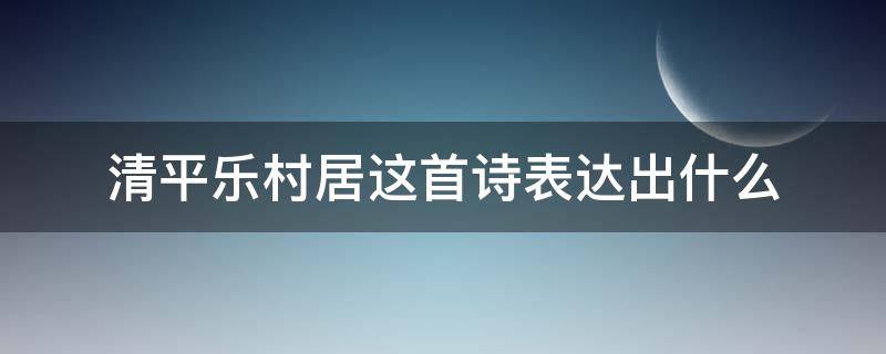 清平乐村居这首诗表达出什么（清平乐村居这首诗表达出什么感情）