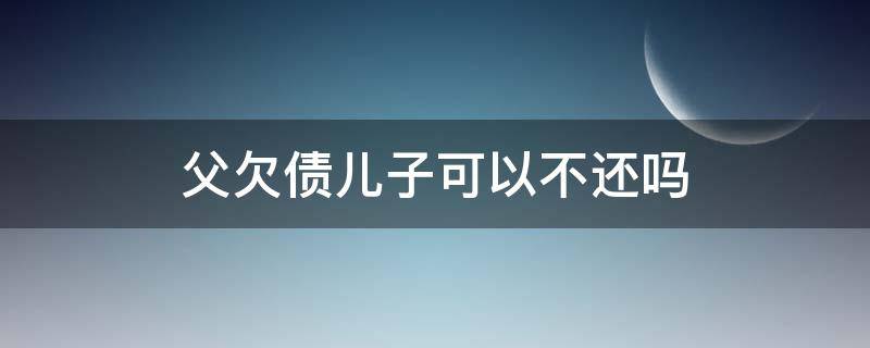 父欠债儿子可以不还吗（父辈欠债儿子要还吗）