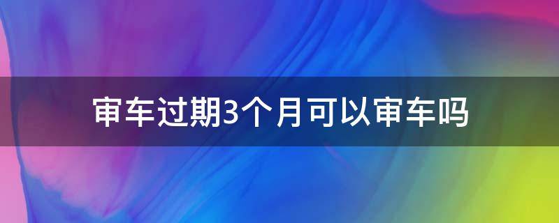 审车过期3个月可以审车吗 审车过了三个月还能审吗