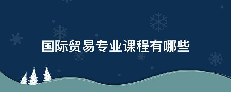 国际贸易专业课程有哪些 国际贸易专业课程有哪些专科