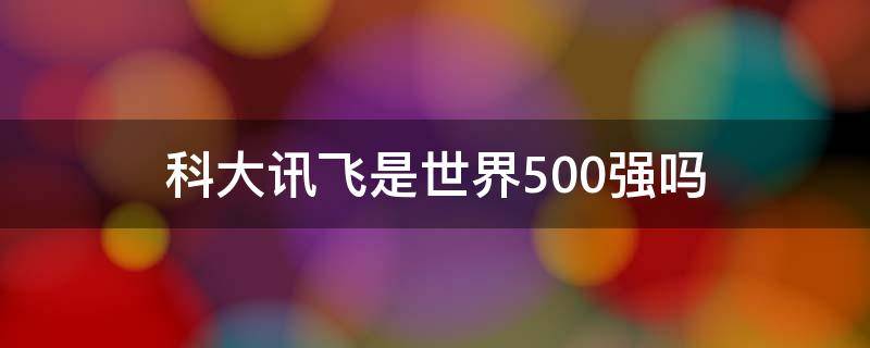 科大讯飞是世界500强吗（科大讯飞中国500强排名）