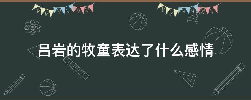 吕岩的牧童表达了什么感情 牧童吕岩写出了什么样的情景