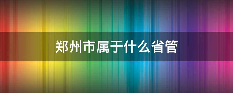 郑州市属于什么省管 郑州市属于省辖市吗