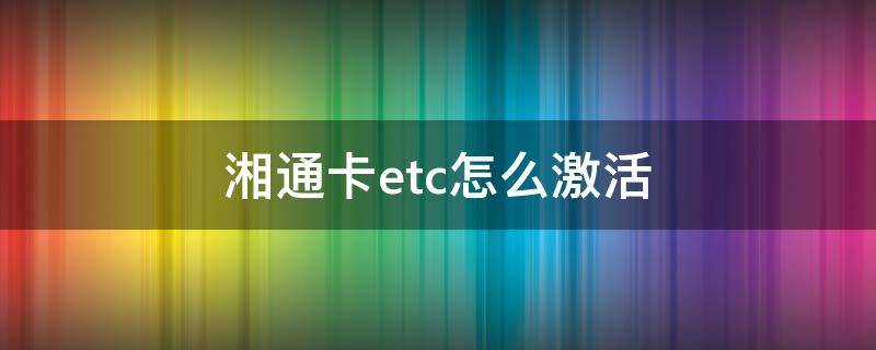 湘通卡etc怎么激活（ETC湘通卡怎么激活）