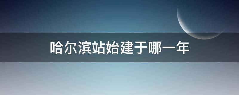 哈尔滨站始建于哪一年 哈尔滨站 始建于