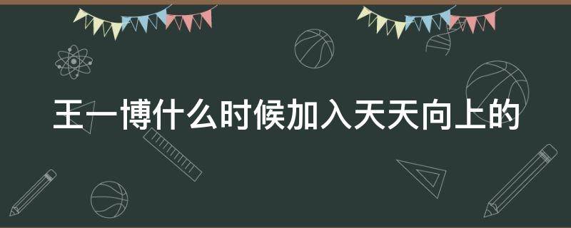 王一博什么时候加入天天向上的 王一博在什么时候加入天天向上的