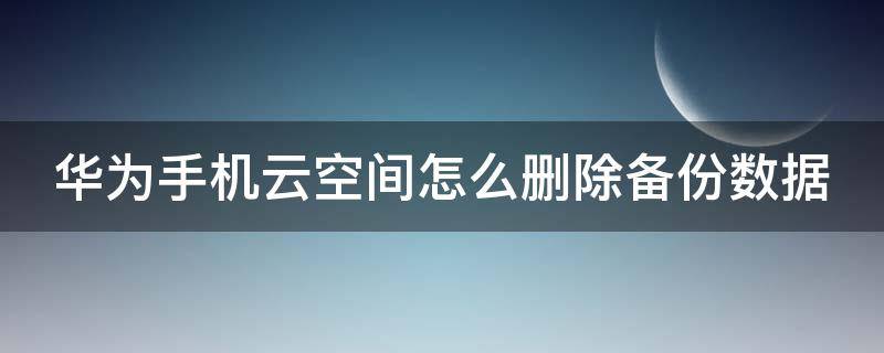 华为手机云空间怎么删除备份数据 华为手机云空间怎么删除备份数据记录