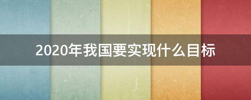 2020年我国要实现什么目标（2020我国要达到的目标）