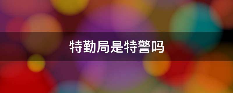 特勤局是特警吗 警察局特勤是什么