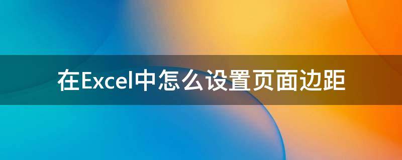 在Excel中怎么设置页面边距 excel页面设置边距在哪里设置