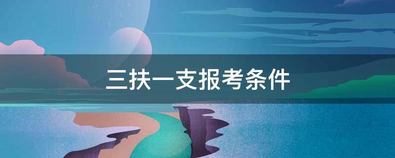 三扶一支报考条件 报考三支一扶的条件