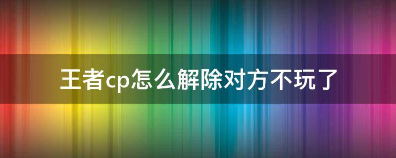 王者cp怎么解除对方不玩了 王者荣耀cp对方不同意解除怎么办