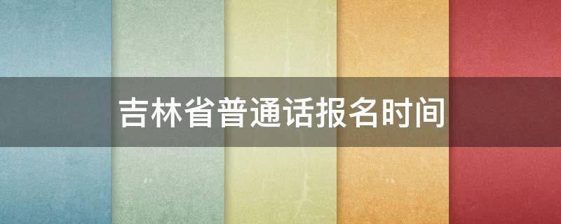 吉林省普通话报名时间（吉林省普通话报名时间2021下半年）