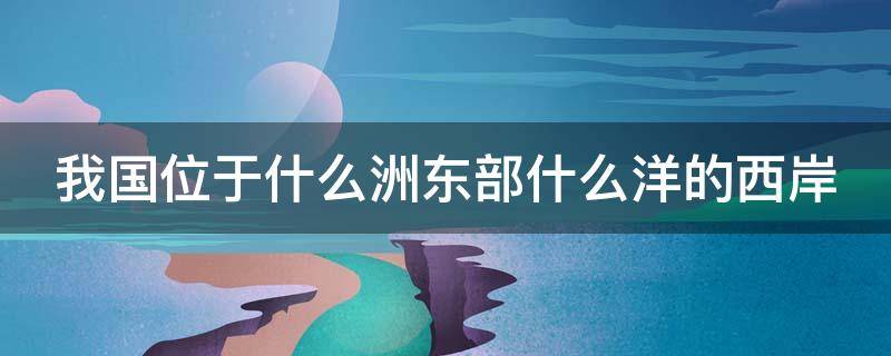 我国位于什么洲东部什么洋的西岸 我国位于什么洲东部什么洋西岸是海陆兼备的国家