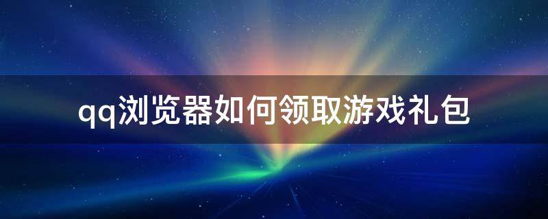 qq浏览器如何领取游戏礼包（qq浏览器的游戏礼包怎么领取）