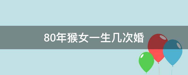 80年猴女一生几次婚 80年女猴有几次婚姻,最后一次在多少岁