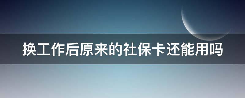 换工作后原来的社保卡还能用吗（更换工作后社保卡需重新办理吗）