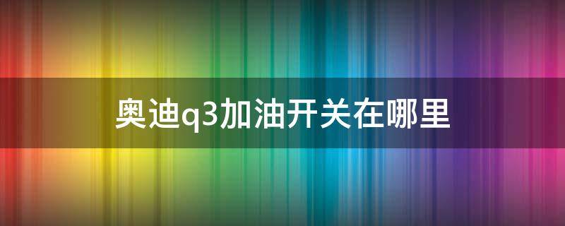 奥迪q3加油开关在哪里（新q3加油开关在哪图片）