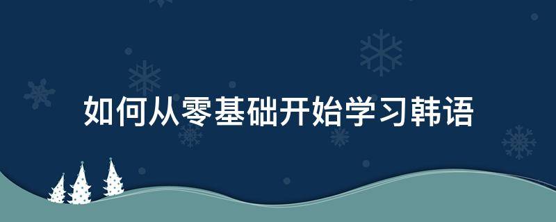 如何从零基础开始学习韩语（从0开始学韩语）