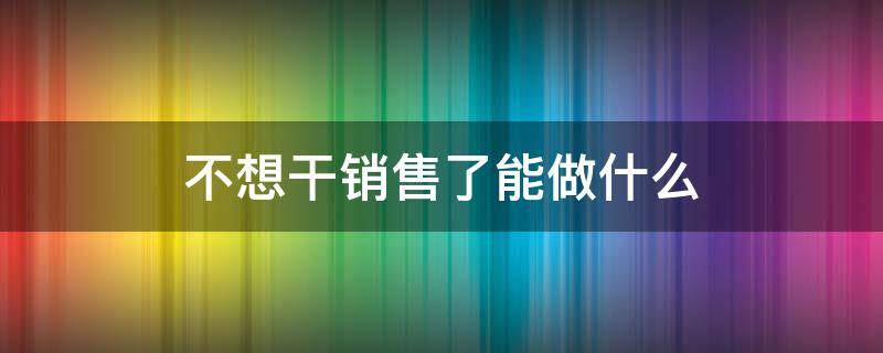 不想干销售了能做什么（不想做销售了做什么）