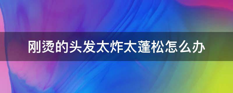 刚烫的头发太炸太蓬松怎么办 刚烫的头发太炸太蓬松怎么办男