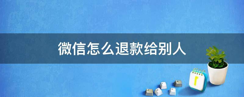 微信怎么退款给别人 微信怎么退款给别人如果更换了实名认证