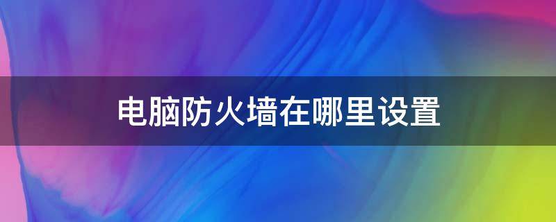 电脑防火墙在哪里设置 电脑防火墙在哪里设置关闭win10