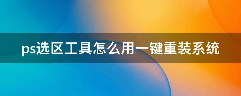 ps选区工具怎么用一键重装系统 2021版本ps怎样选择选区