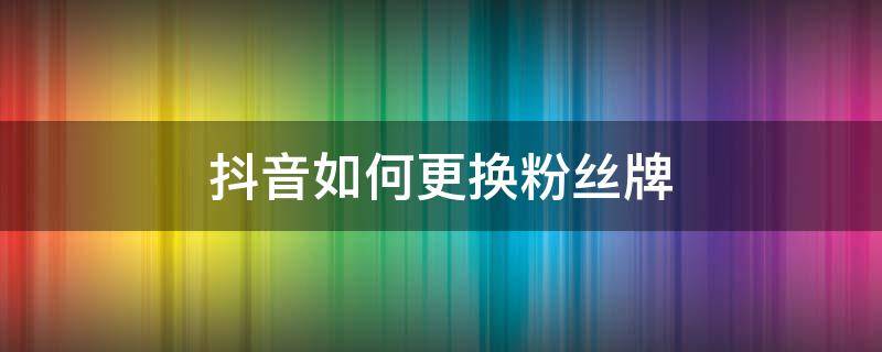 抖音如何更换粉丝牌 抖音换粉丝牌怎么换