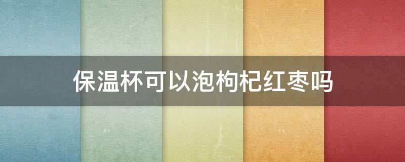 保温杯可以泡枸杞红枣吗 保温杯可以泡红枣枸杞茶吗