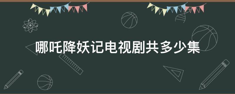 哪吒降妖记电视剧共多少集 哪吒降妖记一共有多少集