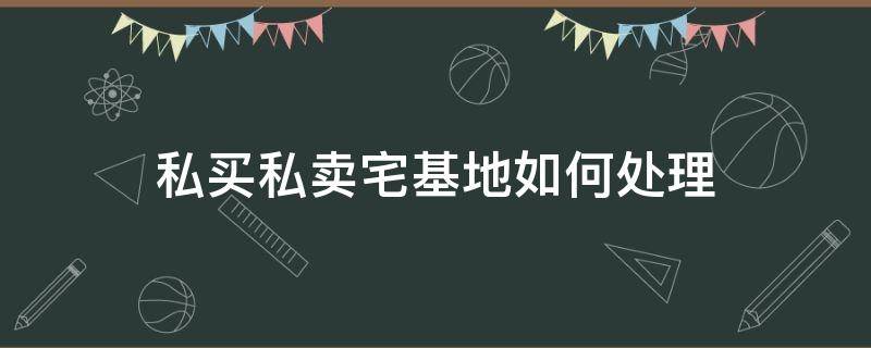 私买私卖宅基地如何处理 私买私卖宅基地犯法吗